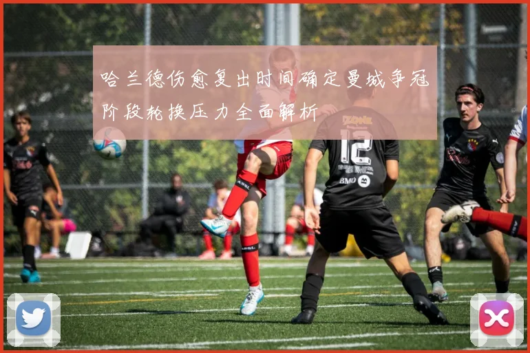哈兰德伤愈复出时间确定曼城争冠阶段轮换压力全面解析