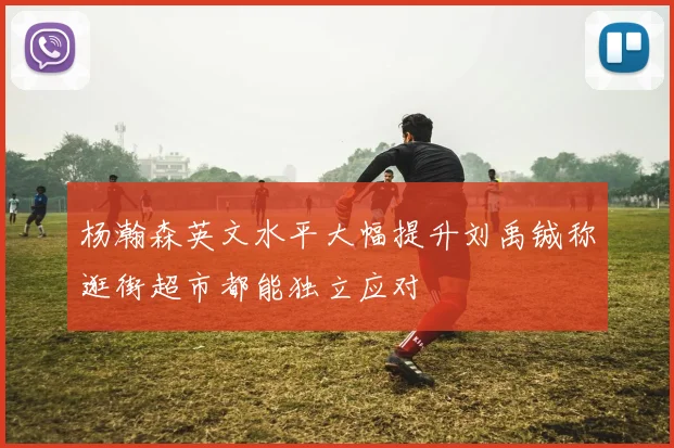 杨瀚森英文水平大幅提升刘禹铖称逛街超市都能独立应对