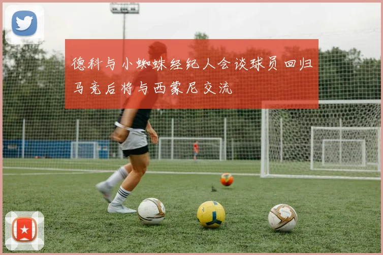 德科与小蜘蛛经纪人会谈球员回归马竞后将与西蒙尼交流