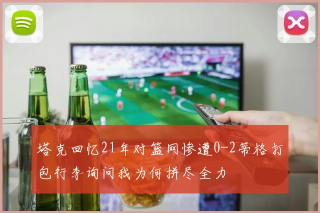 塔克回忆21年对篮网惨遭0-2蒂格打包行李询问我为何拼尽全力