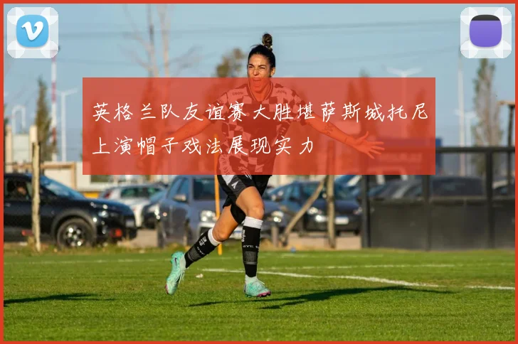 英格兰队友谊赛大胜堪萨斯城托尼上演帽子戏法展现实力