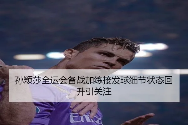 孙颖莎全运会备战加练接发球细节状态回升引关注